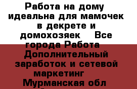  Работа на дому (идеальна для мамочек в декрете и домохозяек) - Все города Работа » Дополнительный заработок и сетевой маркетинг   . Мурманская обл.,Апатиты г.